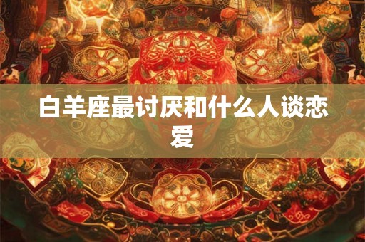 白羊座最讨厌和什么人谈恋爱 白羊座最讨厌和什么人谈恋爱