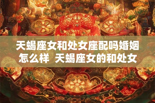天蝎座女和处女座配吗婚姻怎么样 天蝎座女的和处女座男的配不配 天蝎座女和处女座配吗婚姻怎么样 天蝎座女的和处女座男的配不配