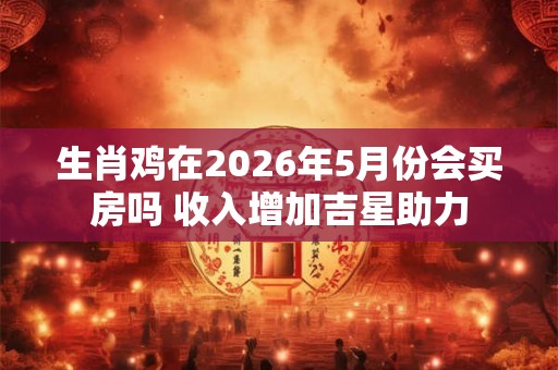 生肖鸡在2026年5月份会买房吗 收入增加吉星助力 生肖鸡在2026年5月份会买房吗 收入增加吉星助力