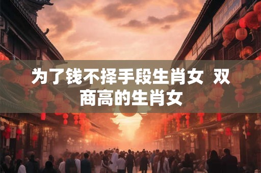 为了钱不择手段生肖女  双商高的生肖女