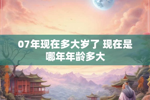 07年现在多大岁了 现在是哪年年龄多大 07年现在多大岁了 现在是哪年年龄多大