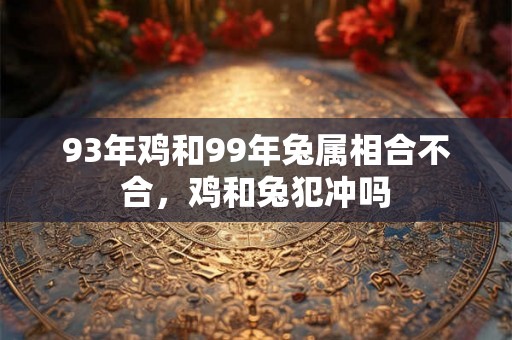 93年鸡和99年兔属相合不合,鸡和兔犯冲吗 93年鸡和99年兔属相合不合,鸡和兔犯冲吗