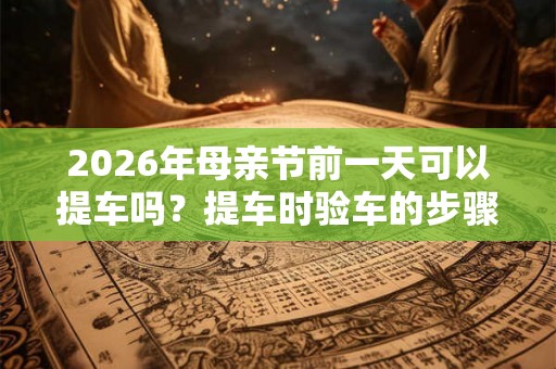 2026年母亲节前一天可以提车吗？提车时验车的步骤？