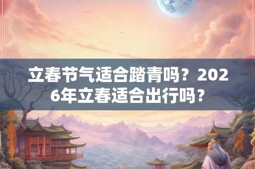 立春节气适合踏青吗？2026年立春适合出行吗？