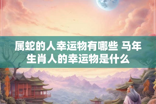属蛇的人幸运物有哪些 马年生肖人的幸运物是什么