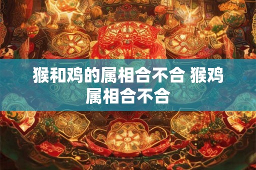 猴和鸡的属相合不合 猴鸡属相合不合