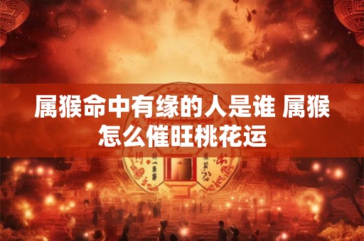 属猴命中有缘的人是谁 属猴怎么催旺桃花运 属猴命中有缘的人是谁 属猴怎么催旺桃花运