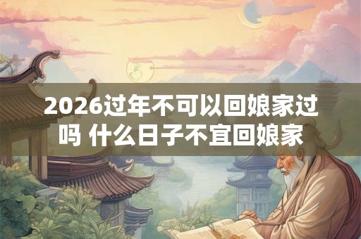 2026过年不可以回娘家过吗 什么日子不宜回娘家