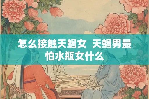 怎么接触天蝎女  天蝎男最怕水瓶女什么