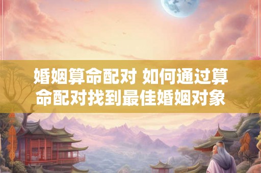 婚姻算命配对 如何通过算命配对找到最佳婚姻对象