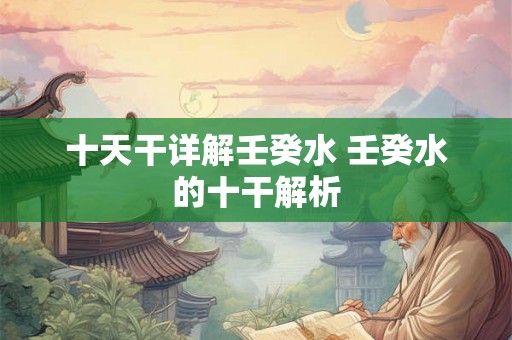 十天干详解壬癸水 壬癸水的十干解析 十天干详解壬癸水 壬癸水的十干解析