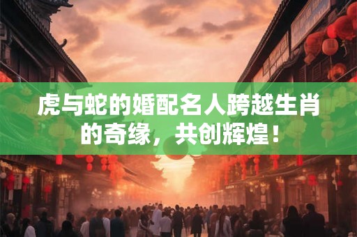 虎与蛇的婚配名人跨越生肖的奇缘，共创辉煌！