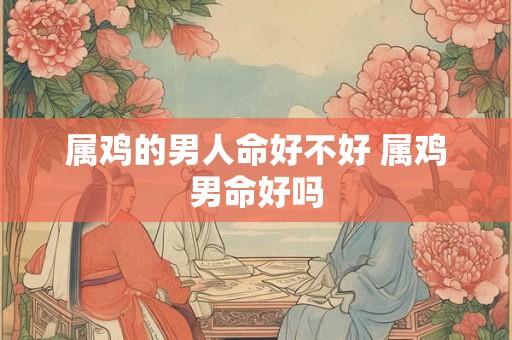 属鸡的男人命好不好 属鸡男命好吗 属鸡的男人命好不好 属鸡男命好吗