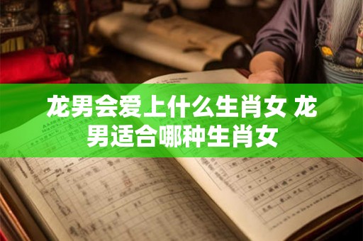 龙男会爱上什么生肖女 龙男适合哪种生肖女