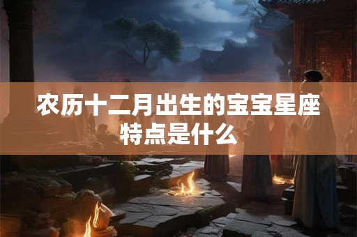 农历十二月出生的宝宝星座特点是什么 农历十二月出生的宝宝星座特点是什么
