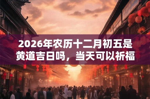 2026年农历十二月初五是黄道吉日吗，当天可以祈福吗？
