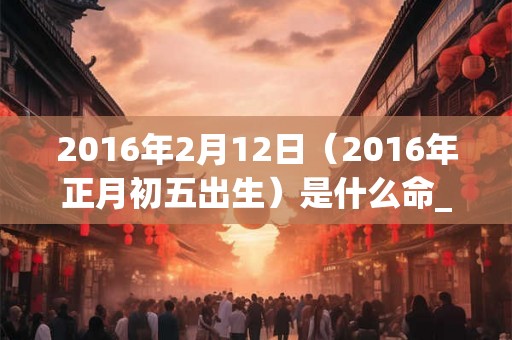 2016年2月12日（2016年正月初五出生）是什么命_命运如何