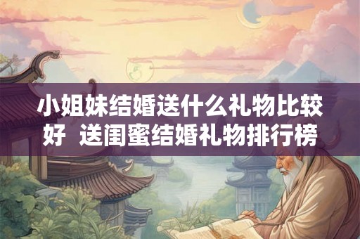 小姐妹结婚送什么礼物比较好  送闺蜜结婚礼物排行榜