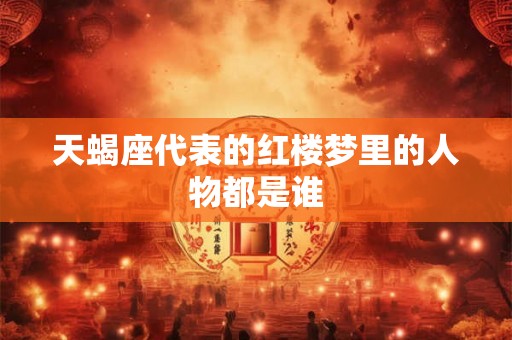 天蝎座代表的红楼梦里的人物都是谁 天蝎座代表的红楼梦里的人物都是谁