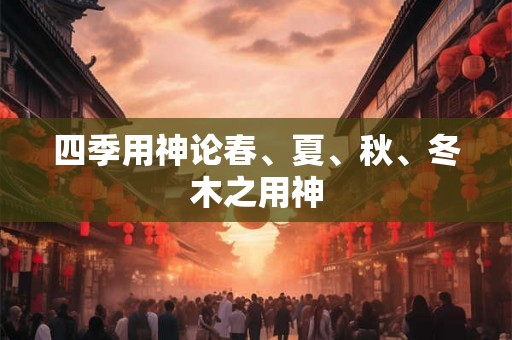 四季用神论春、夏、秋、冬木之用神 四季用神论春、夏、秋、冬木之用神