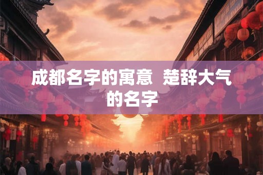 成都名字的寓意 楚辞大气的名字 成都名字的寓意 楚辞大气的名字