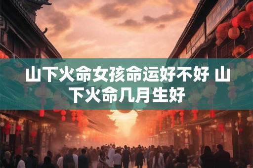 山下火命女孩命运好不好 山下火命几月生好