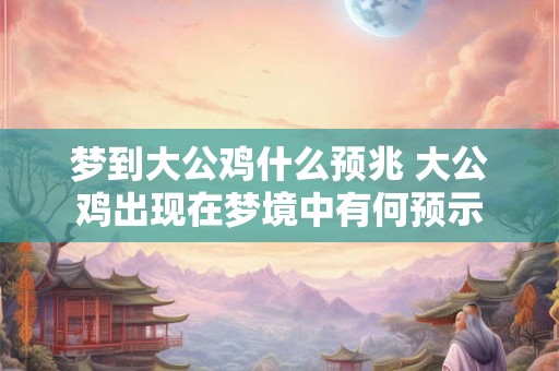 梦到大公鸡什么预兆 大公鸡出现在梦境中有何预示