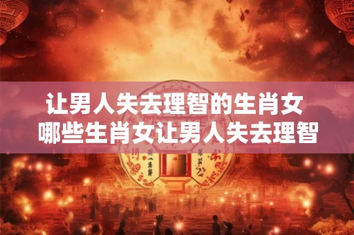 让男人失去理智的生肖女 哪些生肖女让男人失去理智