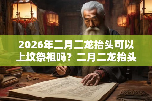 2026年二月二龙抬头可以上坟祭祖吗？二月二龙抬头拜什么神？