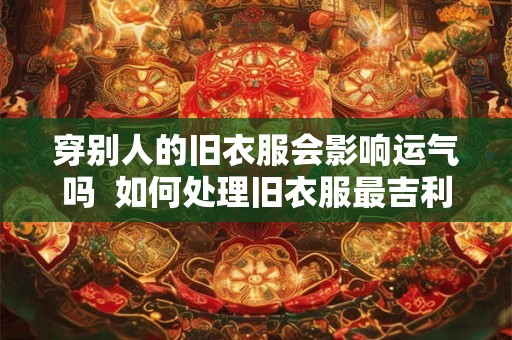 穿别人的旧衣服会影响运气吗  如何处理旧衣服最吉利