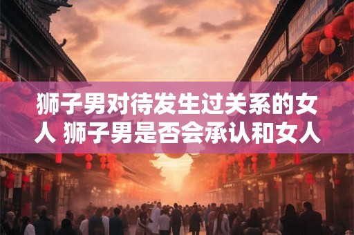 狮子男对待发生过关系的女人 狮子男是否会承认和女人发生过关系 狮子男对待发生过关系的女人 狮子男是否会承认和女人发生过关系