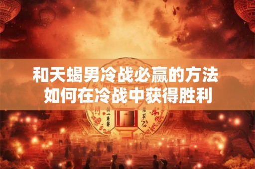 和天蝎男冷战必赢的方法 如何在冷战中获得胜利