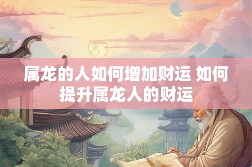属龙的人如何增加财运 如何提升属龙人的财运 属龙的人如何增加财运 如何提升属龙人的财运