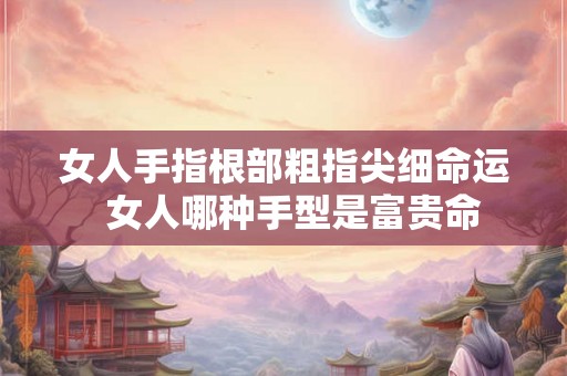 女人手指根部粗指尖细命运  女人哪种手型是富贵命