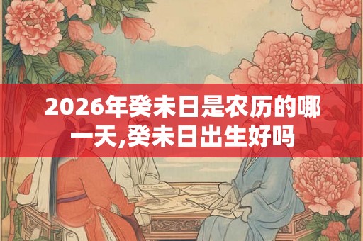 2026年癸未日是农历的哪一天,癸未日出生好吗