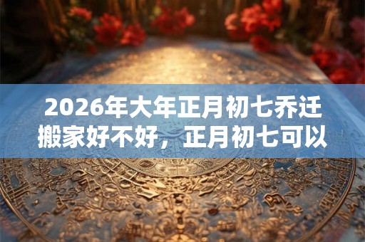 2026年大年正月初七乔迁搬家好不好,正月初七可以入宅吗? 2026年大年正月初七乔迁搬家好不好,正月初七可以入宅吗?