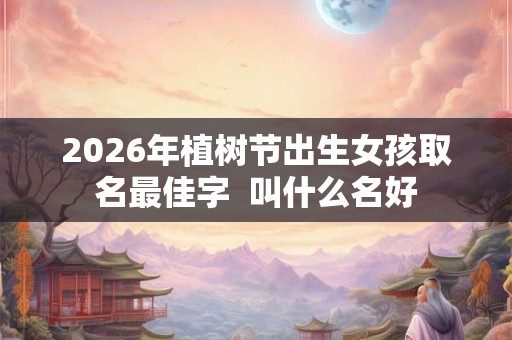 2026年植树节出生女孩取名最佳字 叫什么名好 2026年植树节出生女孩取名最佳字 叫什么名好
