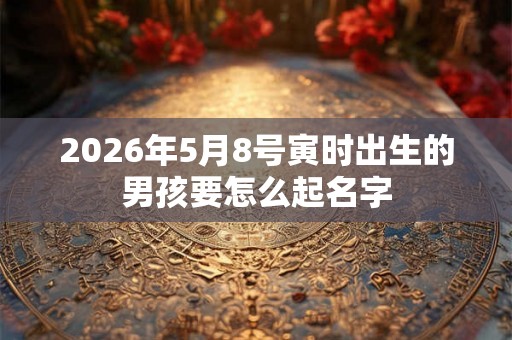 2026年5月8号寅时出生的男孩要怎么起名字 2026年5月8号寅时出生的男孩要怎么起名字