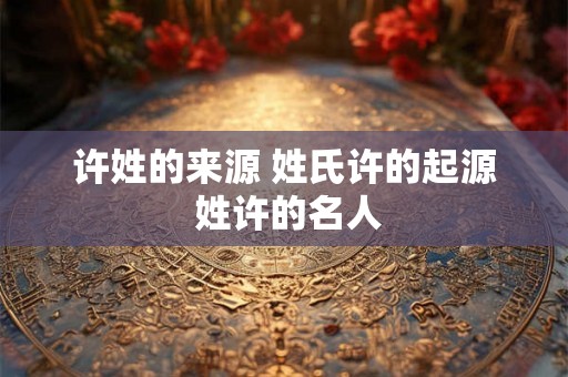 许姓的来源 姓氏许的起源 姓许的名人