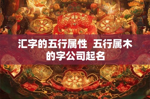 汇字的五行属性 五行属木的字公司起名 汇字的五行属性 五行属木的字公司起名