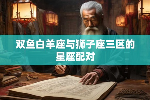 双鱼白羊座与狮子座三区的星座配对 双鱼白羊座与狮子座三区的星座配对
