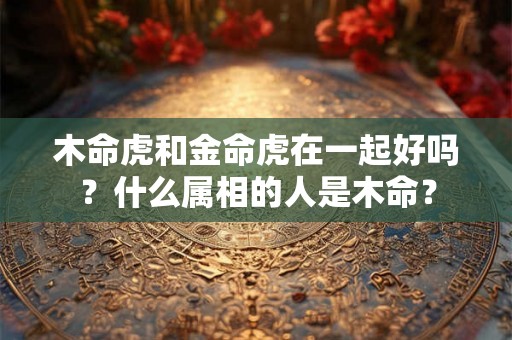 木命虎和金命虎在一起好吗？什么属相的人是木命？