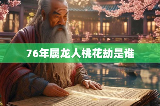 76年属龙人桃花劫是谁 76年属龙人桃花劫是谁