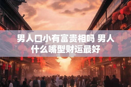 男人口小有富贵相吗 男人什么嘴型财运最好