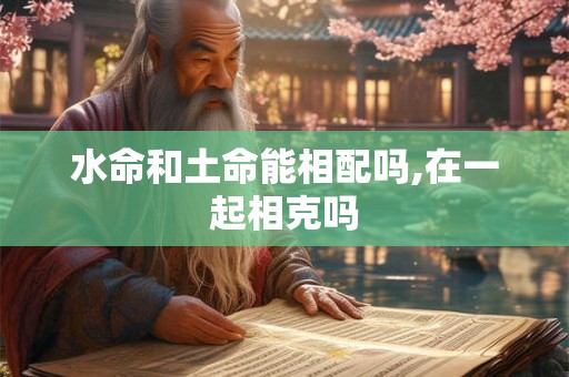 水命和土命能相配吗,在一起相克吗 水命和土命能相配吗,在一起相克吗