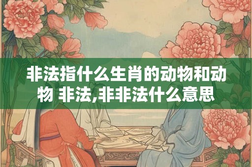 非法指什么生肖的动物和动物 非法,非非法什么意思 非法指什么生肖的动物和动物 非法,非非法什么意思