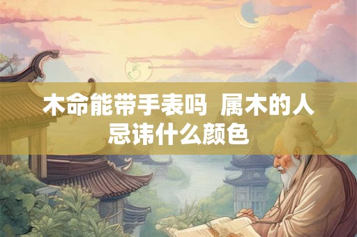 木命能带手表吗  属木的人忌讳什么颜色