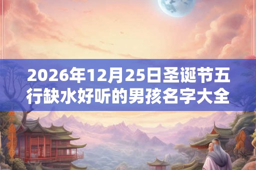 2026年12月25日圣诞节五行缺水好听的男孩名字大全