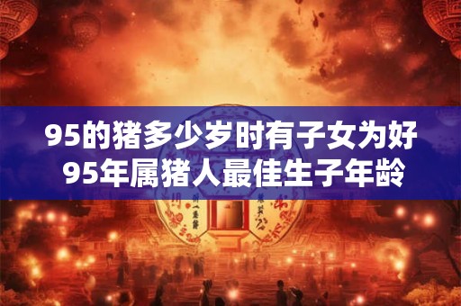 95的猪多少岁时有子女为好 95年属猪人最佳生子年龄 95的猪多少岁时有子女为好 95年属猪人最佳生子年龄
