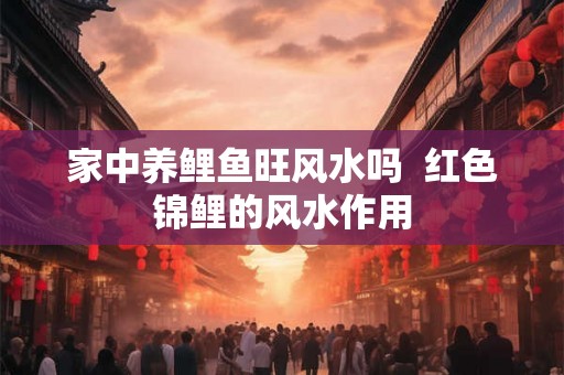 家中养鲤鱼旺风水吗  红色锦鲤的风水作用